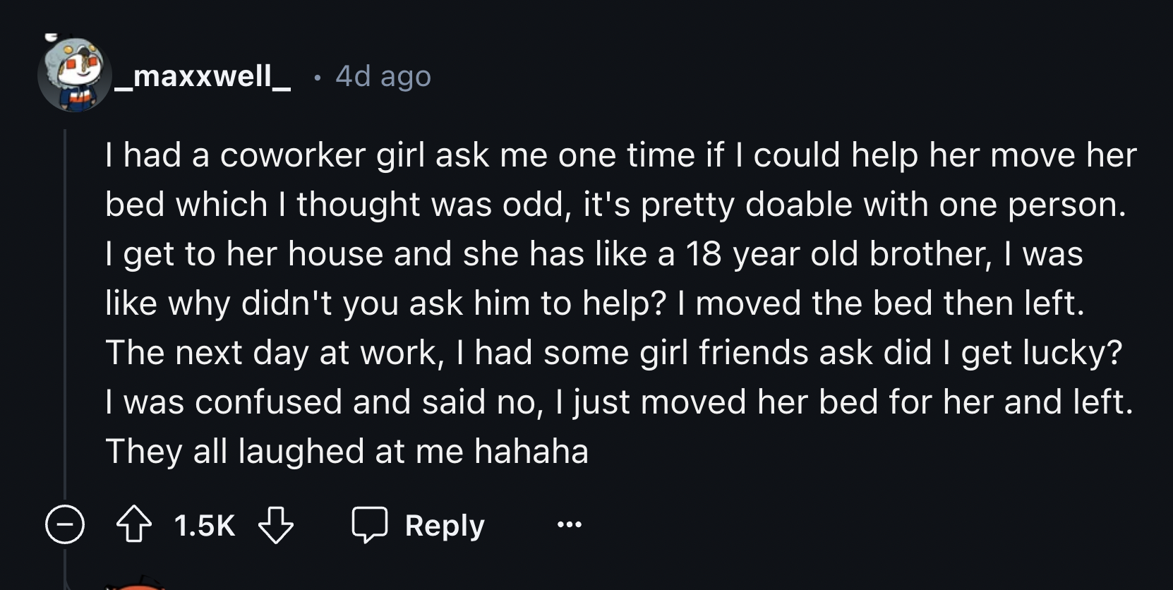 screenshot - _maxxwell 4d ago I had a coworker girl ask me one time if I could help her move her bed which I thought was odd, it's pretty doable with one person. I get to her house and she has a 18 year old brother, I was why didn't you ask him to help? I